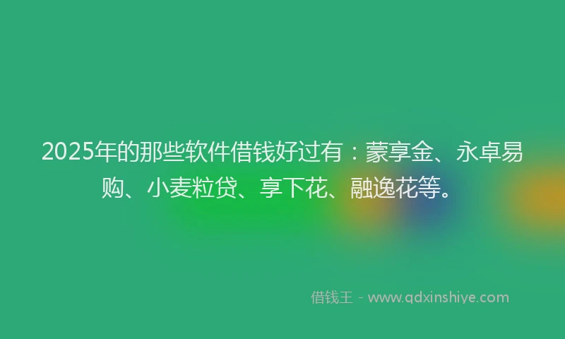 2025年的那些软件借钱好过有：蒙享金、永卓易购、小麦粒贷、享下花、融逸花等。