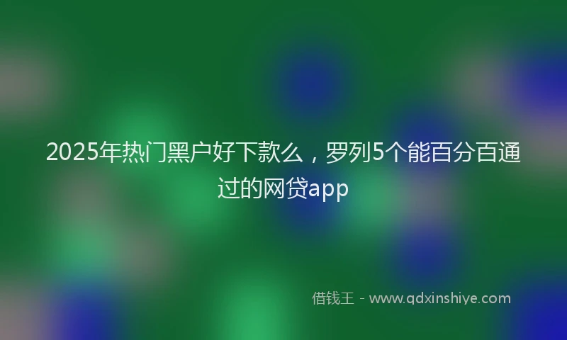 2025年热门黑户好下款么，罗列5个能百分百通过的网贷app