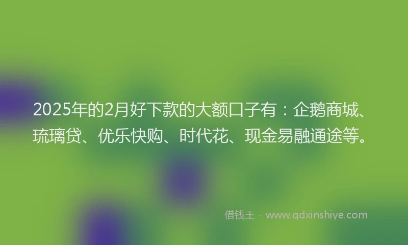 2025年的2月好下款的大额口子有：企鹅商城、琉璃贷、优乐快购、时代花、现金易融通途等。