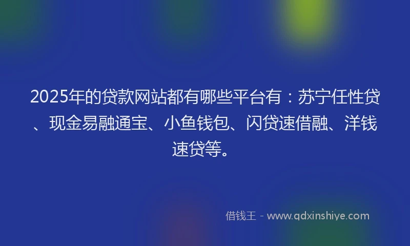 2025年的贷款网站都有哪些平台有：苏宁任性贷、现金易融通宝、小鱼钱包、闪贷速借融、洋钱速贷等。