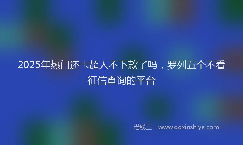 2025年热门还卡超人不下款了吗，罗列五个不看征信查询的平台