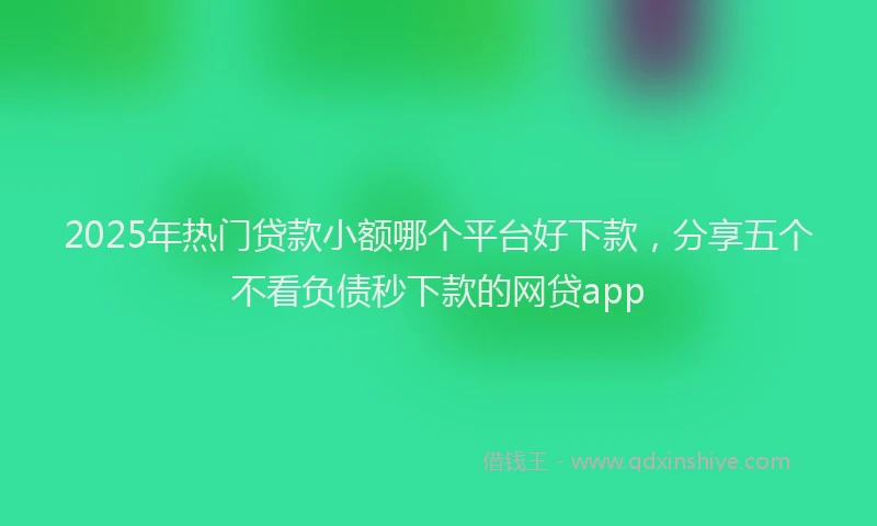 2025年热门贷款小额哪个平台好下款，分享五个不看负债秒下款的网贷app