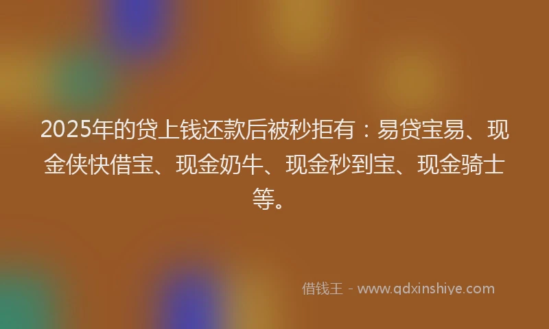 2025年的贷上钱还款后被秒拒有：易贷宝易、现金侠快借宝、现金奶牛、现金秒到宝、现金骑士等。