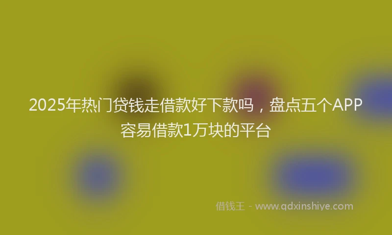 2025年热门贷钱走借款好下款吗，盘点五个APP容易借款1万块的平台