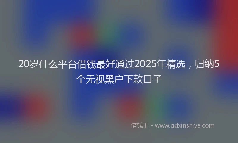 20岁什么平台借钱最好通过2025年精选，归纳5个无视黑户下款口子