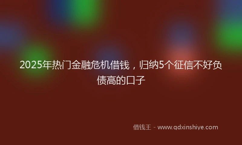 2025年热门金融危机借钱，归纳5个征信不好负债高的口子