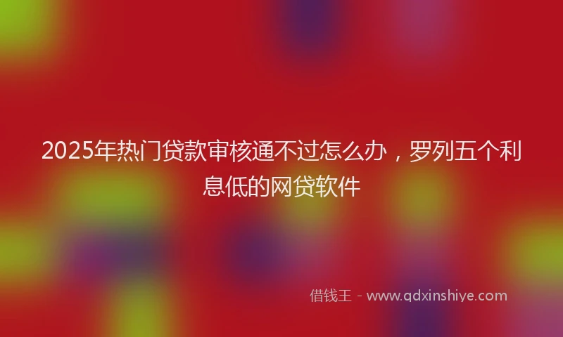 2025年热门贷款审核通不过怎么办，罗列五个利息低的网贷软件