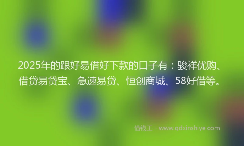 2025年的跟好易借好下款的口子有：骏祥优购、借贷易贷宝、急速易贷、恒创商城、58好借等。