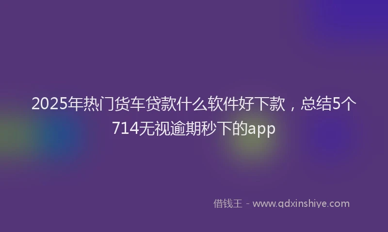 2025年热门货车贷款什么软件好下款，总结5个714无视逾期秒下的app