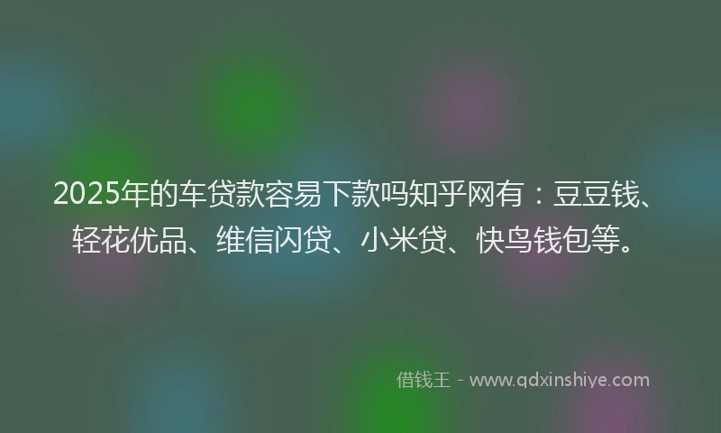 2025年的车贷款容易下款吗知乎网有：豆豆钱、轻花优品、维信闪贷、小米贷、快鸟钱包等。