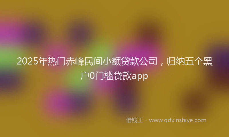 2025年热门赤峰民间小额贷款公司，归纳五个黑户0门槛贷款app