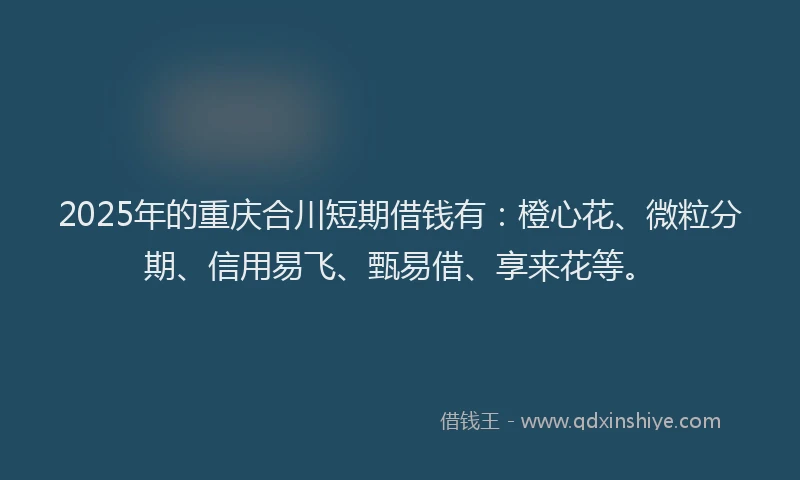 2025年的重庆合川短期借钱有：橙心花、微粒分期、信用易飞、甄易借、享来花等。