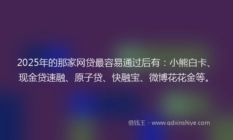 2025年的那家网贷最容易通过后有：小熊白卡、现金贷速融、原子贷、快融宝、微博花花金等。