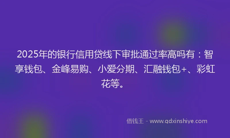 2025年的银行信用贷线下审批通过率高吗有：智享钱包、金峰易购、小爱分期、汇融钱包+、彩虹花等。