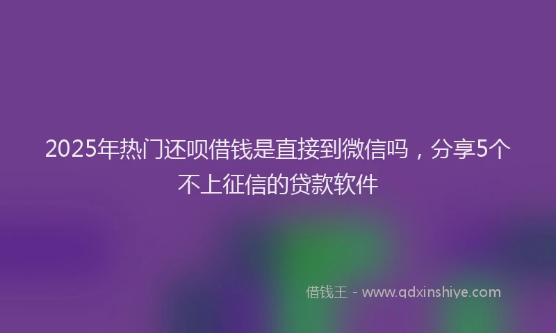 2025年热门还呗借钱是直接到微信吗，分享5个不上征信的贷款软件