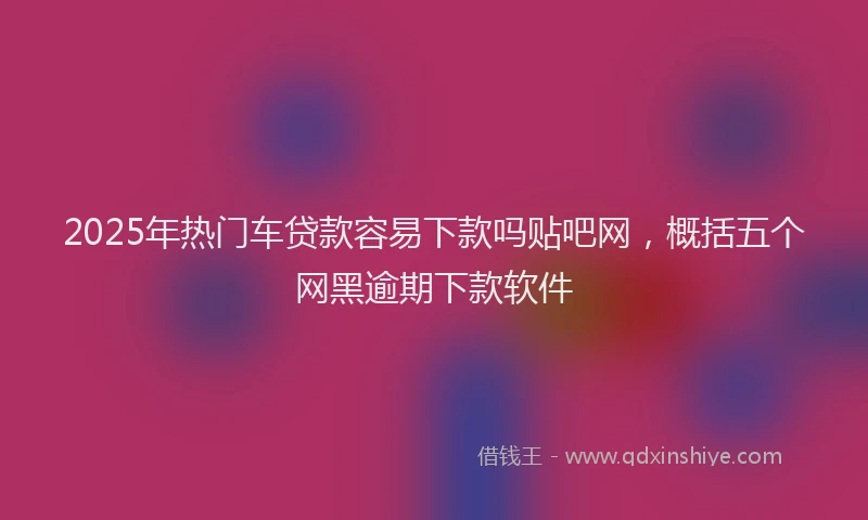 2025年热门车贷款容易下款吗贴吧网，概括五个网黑逾期下款软件