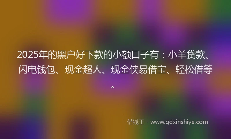 2025年的黑户好下款的小额口子有：小羊贷款、闪电钱包、现金超人、现金侠易借宝、轻松借等。