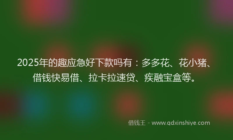 2025年的趣应急好下款吗有：多多花、花小猪、借钱快易借、拉卡拉速贷、疾融宝盒等。