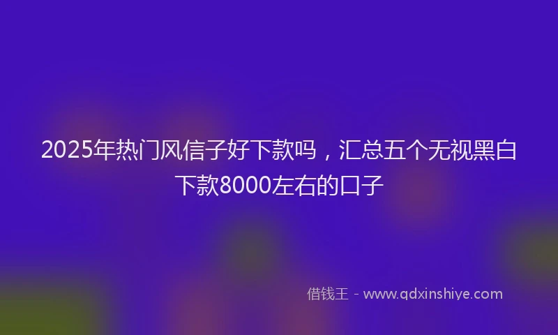 2025年热门风信子好下款吗，汇总五个无视黑白下款8000左右的口子