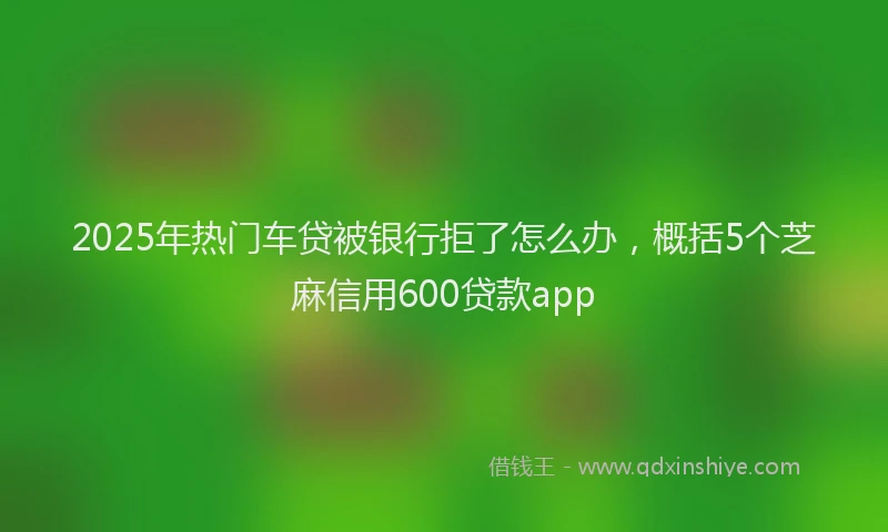 2025年热门车贷被银行拒了怎么办，概括5个芝麻信用600贷款app