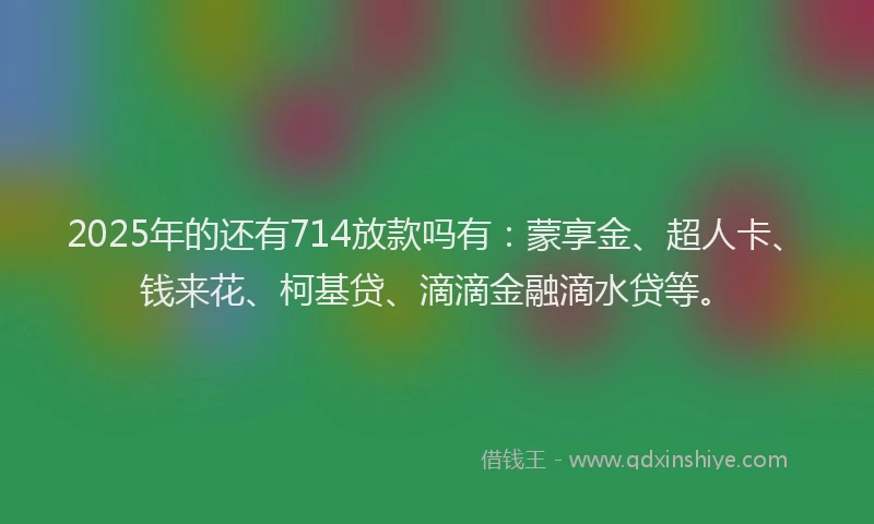 2025年的还有714放款吗有：蒙享金、超人卡、钱来花、柯基贷、滴滴金融滴水贷等。