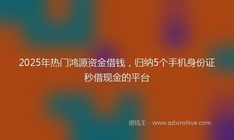 2025年热门鸿源资金借钱，归纳5个手机身份证秒借现金的平台