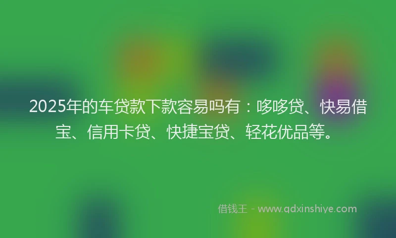 2025年的车贷款下款容易吗有：哆哆贷、快易借宝、信用卡贷、快捷宝贷、轻花优品等。