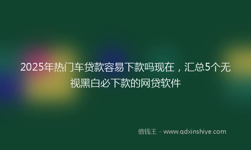 2025年热门车贷款容易下款吗现在，汇总5个无视黑白必下款的网贷软件