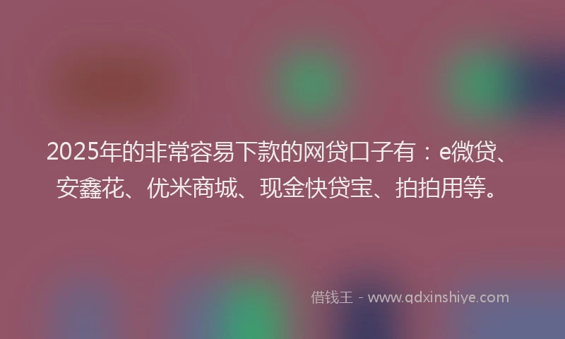 2025年的非常容易下款的网贷口子有：e微贷、安鑫花、优米商城、现金快贷宝、拍拍用等。