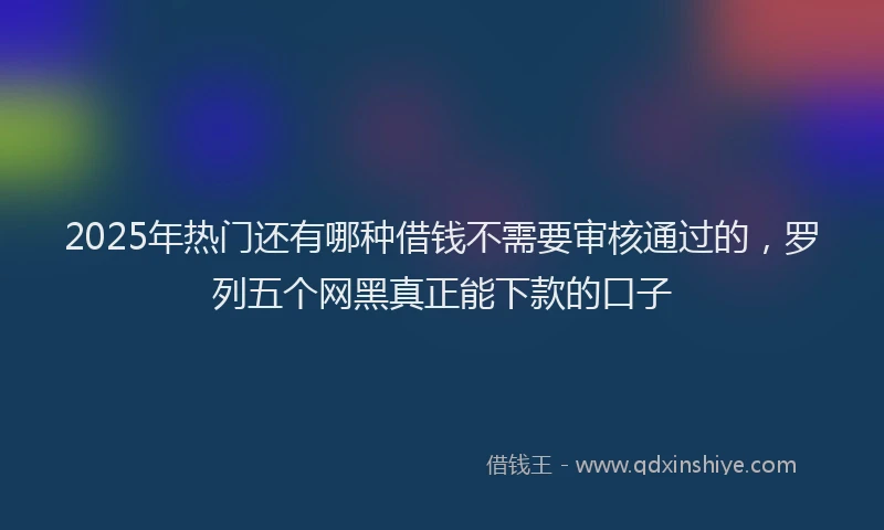 2025年热门还有哪种借钱不需要审核通过的，罗列五个网黑真正能下款的口子