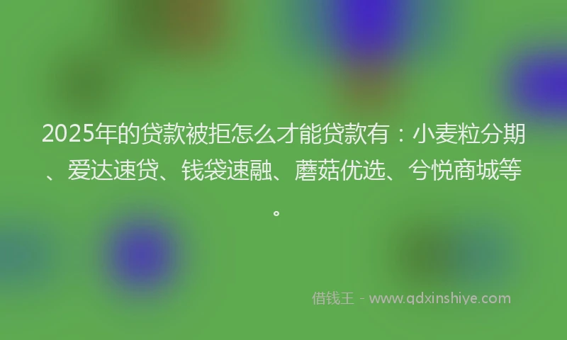 2025年的贷款被拒怎么才能贷款有：小麦粒分期、爱达速贷、钱袋速融、蘑菇优选、兮悦商城等。