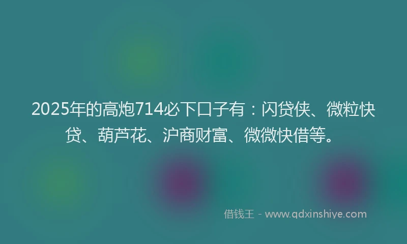 2025年的高炮714必下口子有：闪贷侠、微粒快贷、葫芦花、沪商财富、微微快借等。