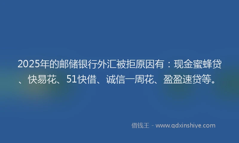 2025年的邮储银行外汇被拒原因有：现金蜜蜂贷、快易花、51快借、诚信一周花、盈盈速贷等。