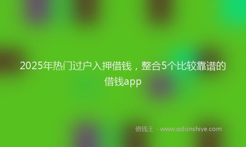 2025年热门过户入押借钱，整合5个比较靠谱的借钱app
