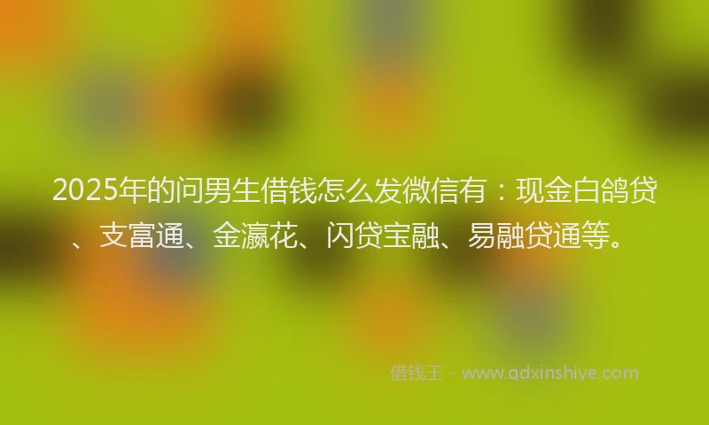 2025年的问男生借钱怎么发微信有：现金白鸽贷、支富通、金瀛花、闪贷宝融、易融贷通等。