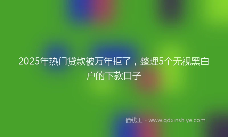2025年热门贷款被万年拒了，整理5个无视黑白户的下款口子