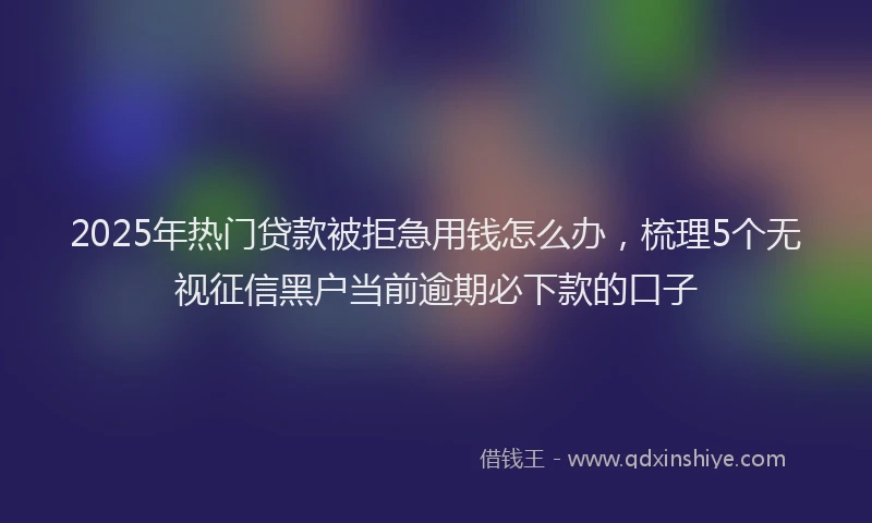 2025年热门贷款被拒急用钱怎么办，梳理5个无视征信黑户当前逾期必下款的口子