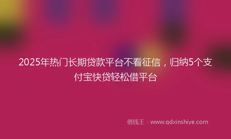 2025年热门长期贷款平台不看征信，归纳5个支付宝快贷轻松借平台