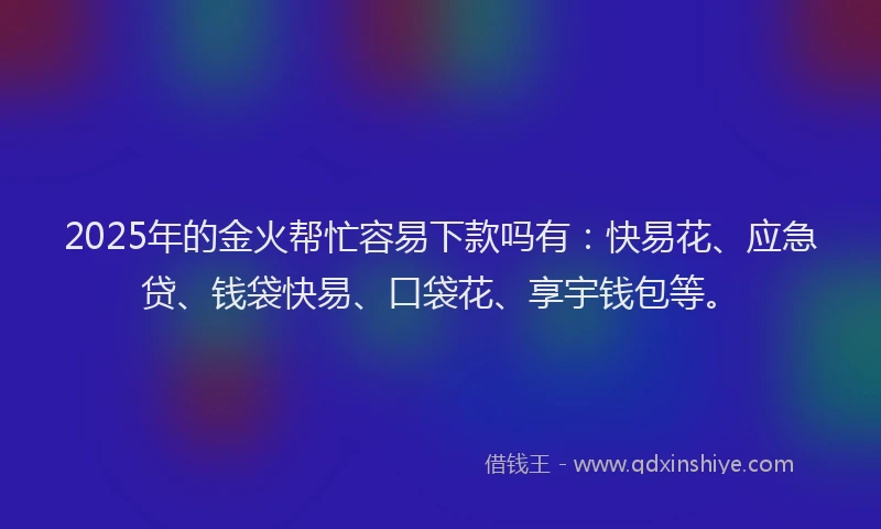 2025年的金火帮忙容易下款吗有：快易花、应急贷、钱袋快易、口袋花、享宇钱包等。