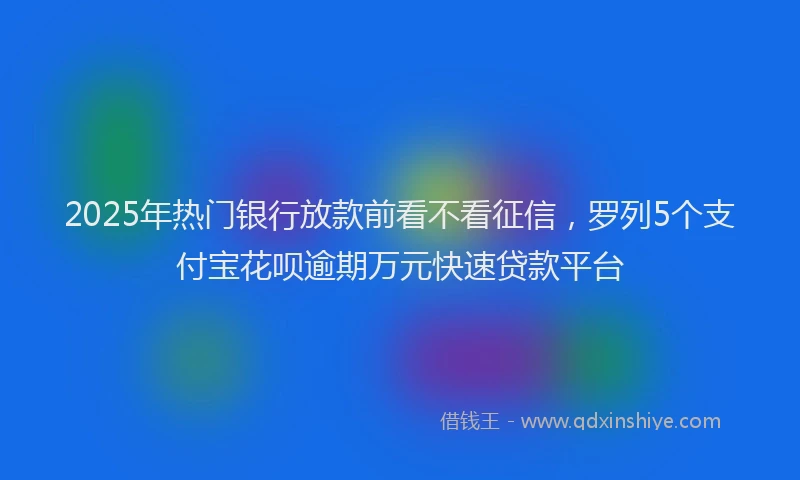 2025年热门银行放款前看不看征信，罗列5个支付宝花呗逾期万元快速贷款平台