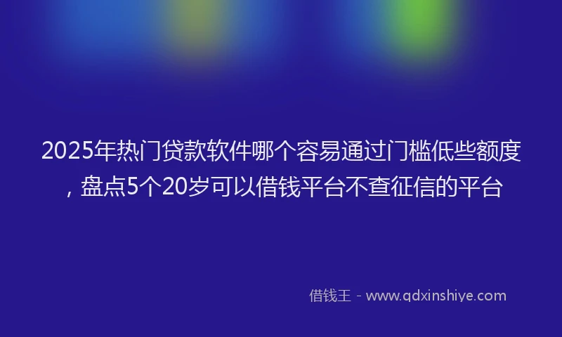 2025年热门贷款软件哪个容易通过门槛低些额度，盘点5个20岁可以借钱平台不查征信的平台