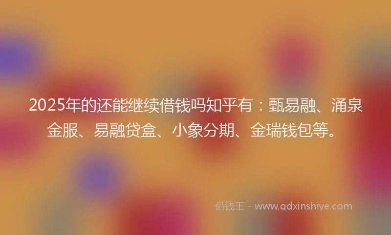 2025年的还能继续借钱吗知乎有：甄易融、涌泉金服、易融贷盒、小象分期、金瑞钱包等。