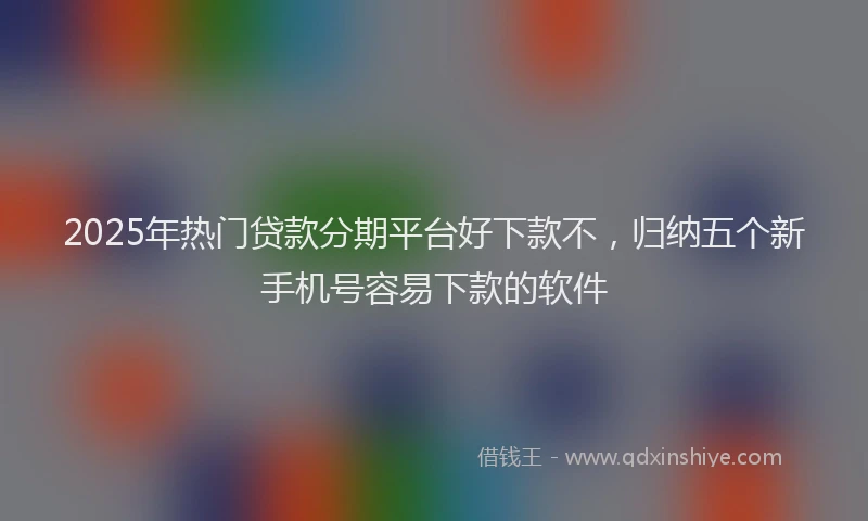 2025年热门贷款分期平台好下款不，归纳五个新手机号容易下款的软件