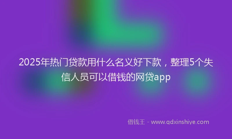 2025年热门贷款用什么名义好下款，整理5个失信人员可以借钱的网贷app