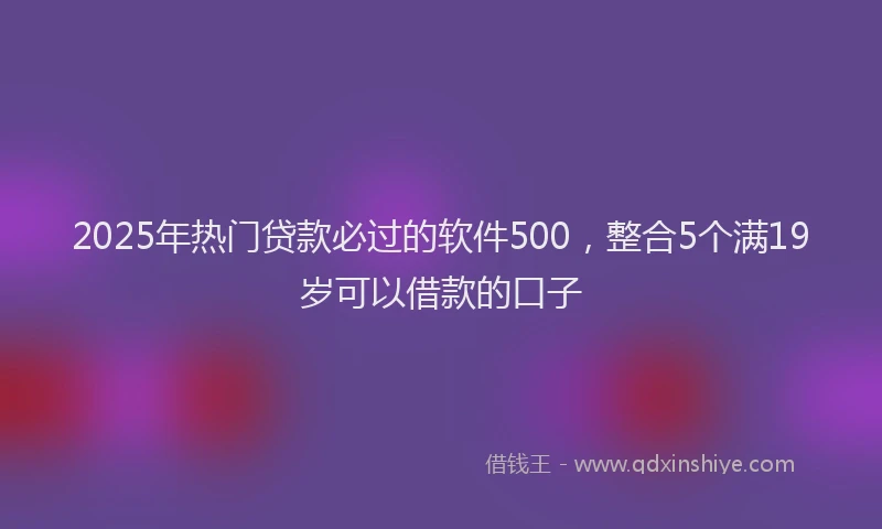 2025年热门贷款必过的软件500，整合5个满19岁可以借款的口子