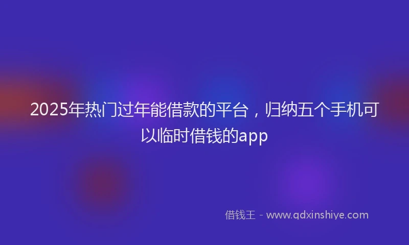 2025年热门过年能借款的平台，归纳五个手机可以临时借钱的app