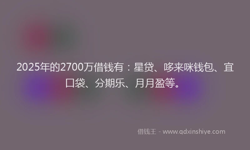2025年的2700万借钱有：星贷、哆来咪钱包、宜口袋、分期乐、月月盈等。
