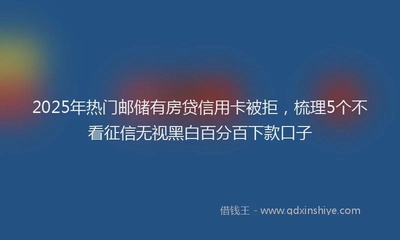 2025年热门邮储有房贷信用卡被拒，梳理5个不看征信无视黑白百分百下款口子
