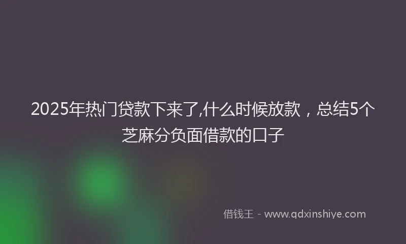 2025年热门贷款下来了,什么时候放款，总结5个芝麻分负面借款的口子