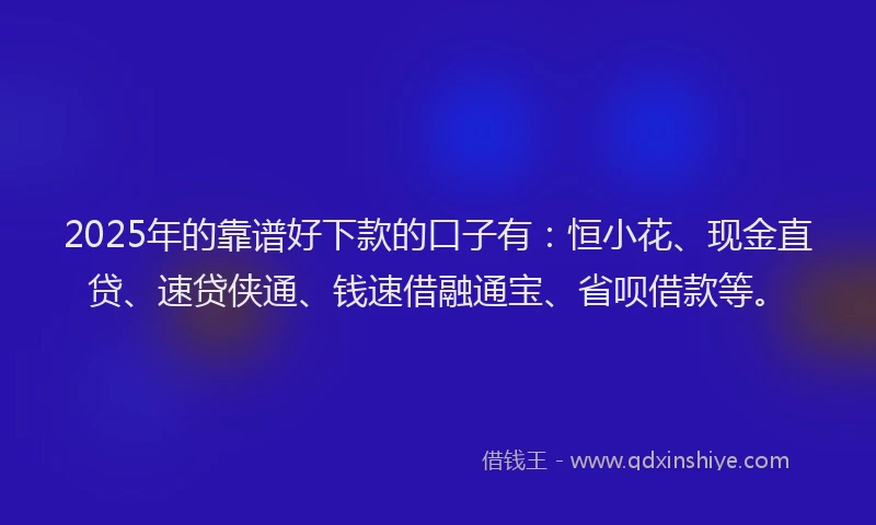 2025年的靠谱好下款的口子有：恒小花、现金直贷、速贷侠通、钱速借融通宝、省呗借款等。